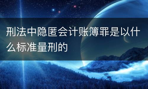 刑法中隐匿会计账簿罪是以什么标准量刑的