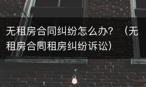 无租房合同纠纷怎么办？（无租房合同租房纠纷诉讼）