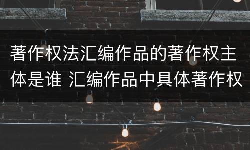 著作权法汇编作品的著作权主体是谁 汇编作品中具体著作权作品的著作权