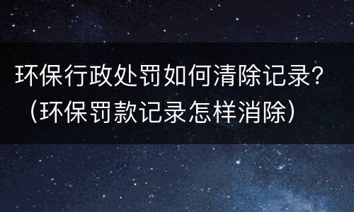 环保行政处罚如何清除记录？（环保罚款记录怎样消除）