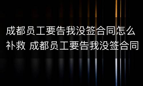 成都员工要告我没签合同怎么补救 成都员工要告我没签合同怎么补救呢
