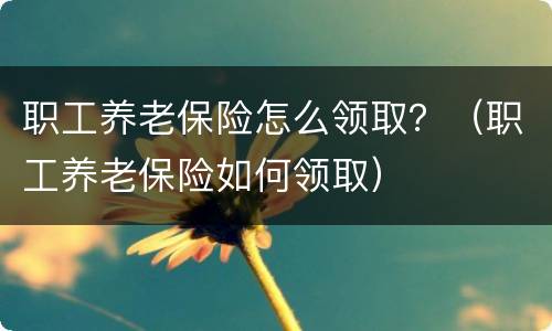 职工养老保险怎么领取？（职工养老保险如何领取）