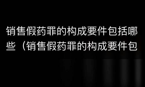 销售假药罪的构成要件包括哪些（销售假药罪的构成要件包括哪些）