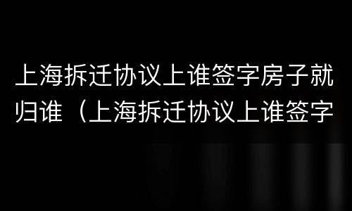 上海拆迁协议上谁签字房子就归谁（上海拆迁协议上谁签字房子就归谁所有）