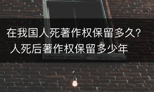 在我国人死著作权保留多久？ 人死后著作权保留多少年