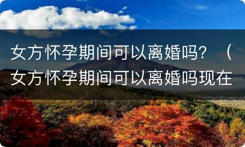 女方怀孕期间可以离婚吗？（女方怀孕期间可以离婚吗现在）
