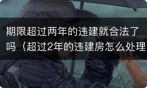 期限超过两年的违建就合法了吗（超过2年的违建房怎么处理）