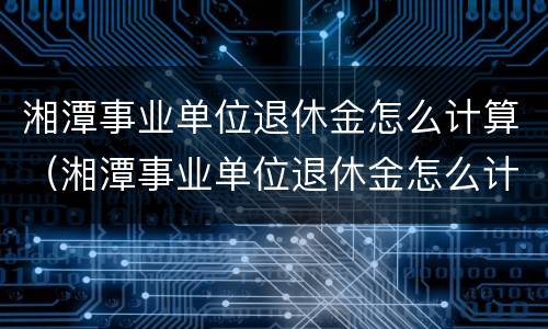 湘潭事业单位退休金怎么计算（湘潭事业单位退休金怎么计算出来的）