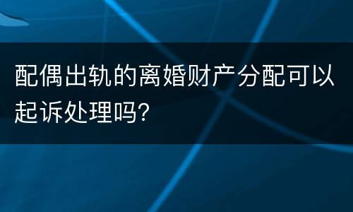 配偶出轨的离婚财产分配可以起诉处理吗？