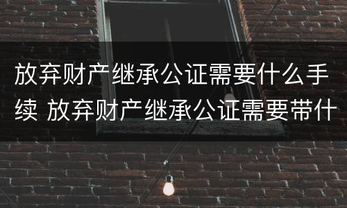 放弃财产继承公证需要什么手续 放弃财产继承公证需要带什么手续