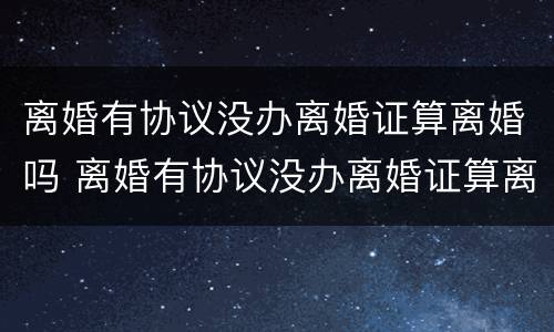 离婚有协议没办离婚证算离婚吗 离婚有协议没办离婚证算离婚吗知乎
