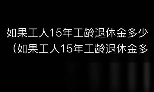 如果工人15年工龄退休金多少（如果工人15年工龄退休金多少呢）