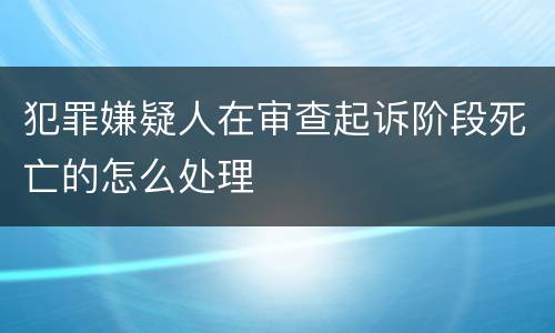 犯罪嫌疑人在审查起诉阶段死亡的怎么处理