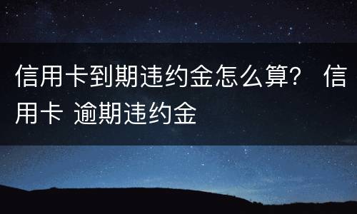 信用卡到期违约金怎么算？ 信用卡 逾期违约金