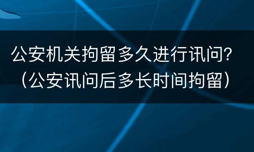 公安机关拘留多久进行讯问？（公安讯问后多长时间拘留）