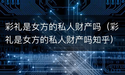 彩礼是女方的私人财产吗（彩礼是女方的私人财产吗知乎）