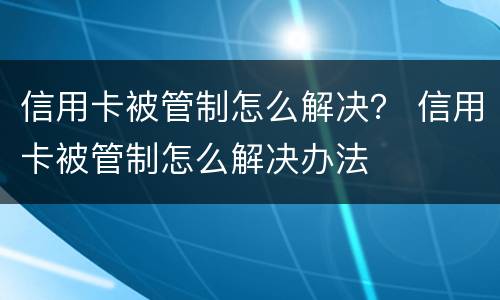 信用卡被管制怎么解决？ 信用卡被管制怎么解决办法