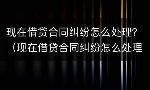 现在借贷合同纠纷怎么处理？（现在借贷合同纠纷怎么处理最好）