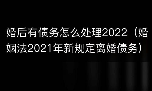 婚后有债务怎么处理2022（婚姻法2021年新规定离婚债务）