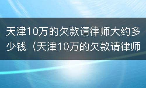 天津10万的欠款请律师大约多少钱（天津10万的欠款请律师大约多少钱啊）