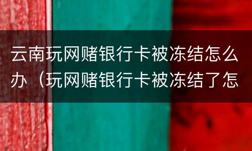 云南玩网赌银行卡被冻结怎么办（玩网赌银行卡被冻结了怎么办）