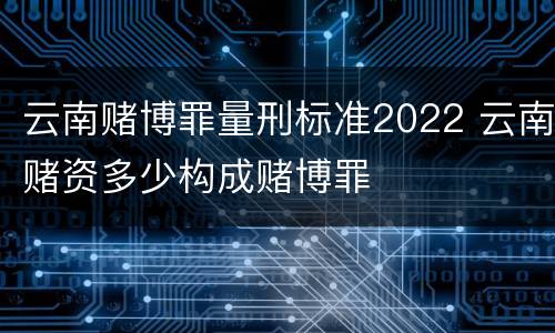 云南赌博罪量刑标准2022 云南赌资多少构成赌博罪