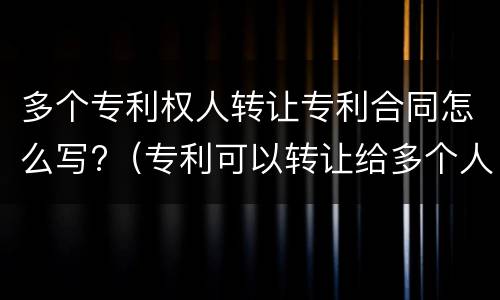 多个专利权人转让专利合同怎么写?（专利可以转让给多个人吗）