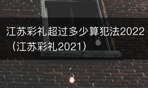 江苏彩礼超过多少算犯法2022（江苏彩礼2021）