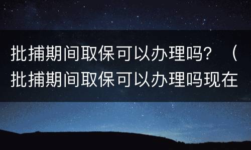 批捕期间取保可以办理吗？（批捕期间取保可以办理吗现在）