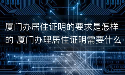 厦门办居住证明的要求是怎样的 厦门办理居住证明需要什么材料
