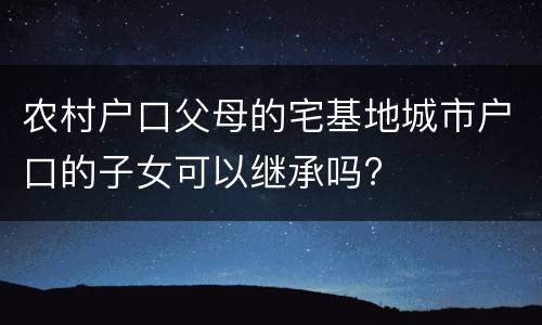 农村户口父母的宅基地城市户口的子女可以继承吗?
