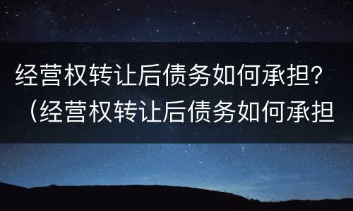 经营权转让后债务如何承担？（经营权转让后债务如何承担责任）