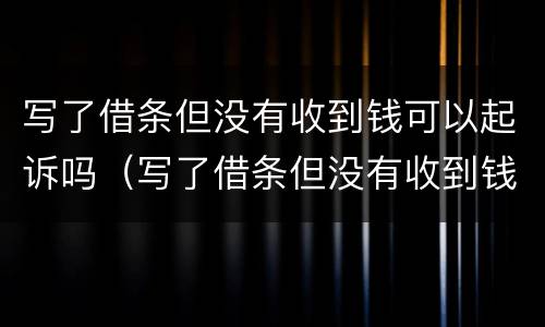 写了借条但没有收到钱可以起诉吗（写了借条但没有收到钱可以起诉吗法院）
