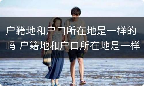 户籍地和户口所在地是一样的吗 户籍地和户口所在地是一样的吗