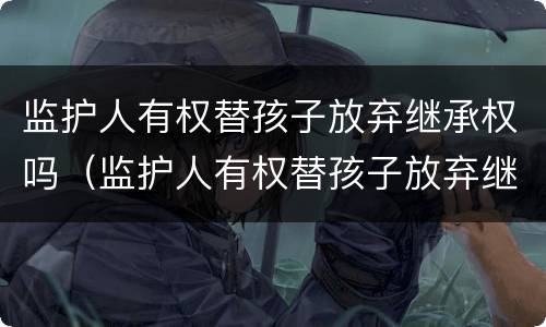 监护人有权替孩子放弃继承权吗（监护人有权替孩子放弃继承权吗知乎）
