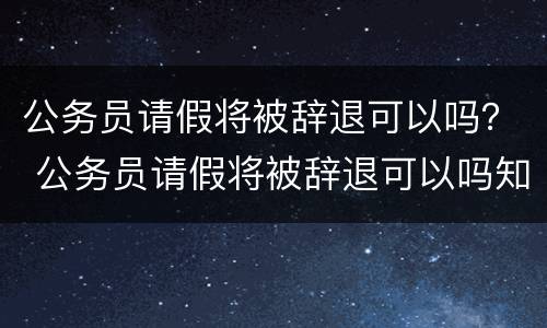 公务员请假将被辞退可以吗？ 公务员请假将被辞退可以吗知乎