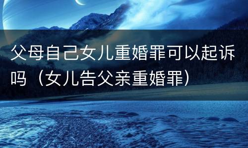 父母自己女儿重婚罪可以起诉吗（女儿告父亲重婚罪）