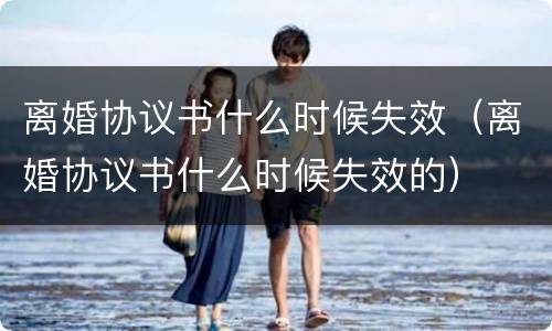 离婚协议书什么时候失效（离婚协议书什么时候失效的）