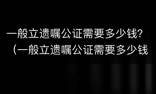 一般立遗嘱公证需要多少钱？（一般立遗嘱公证需要多少钱费用）