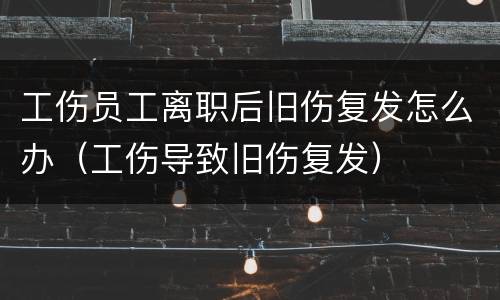 工伤员工离职后旧伤复发怎么办（工伤导致旧伤复发）