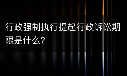 行政强制执行提起行政诉讼期限是什么？
