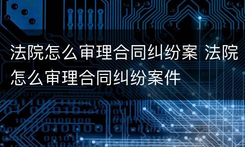 法院怎么审理合同纠纷案 法院怎么审理合同纠纷案件