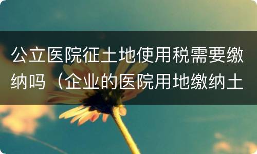 公立医院征土地使用税需要缴纳吗（企业的医院用地缴纳土地使用税吗）