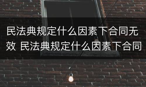 民法典规定什么因素下合同无效 民法典规定什么因素下合同无效的情形