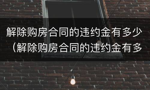 解除购房合同的违约金有多少（解除购房合同的违约金有多少钱）