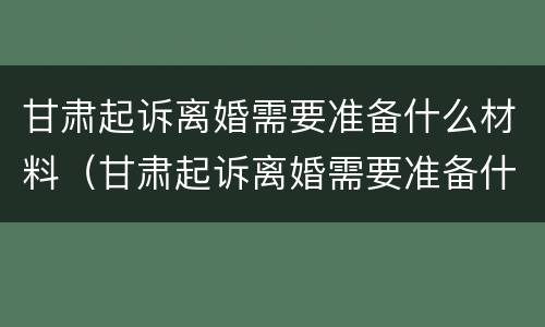 甘肃起诉离婚需要准备什么材料（甘肃起诉离婚需要准备什么材料呢）