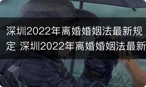 深圳2022年离婚婚姻法最新规定 深圳2022年离婚婚姻法最新规定是什么