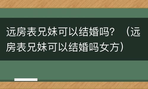 远房表兄妹可以结婚吗？（远房表兄妹可以结婚吗女方）