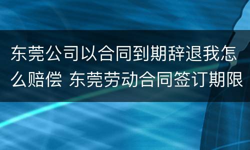 东莞公司以合同到期辞退我怎么赔偿 东莞劳动合同签订期限要求