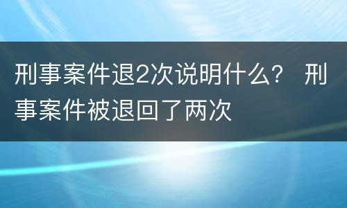 刑事案件退2次说明什么？ 刑事案件被退回了两次